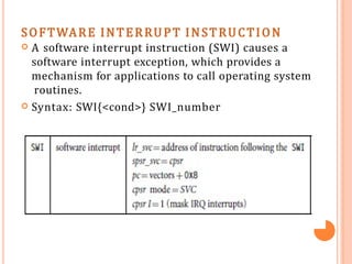 SOFTWARE INTERRUPT INSTRUCTION
 A software interrupt instruction (SWI) causes a
software interrupt exception, which provides a
mechanism for applications to call operating system
routines.
 Syntax: SWI{<cond>} SWI_number
 