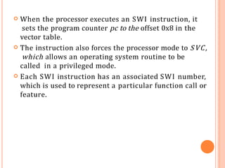  When the processor executes an SWI instruction, it
sets the program counter pc to the offset 0x8 in the
vector table.
 The instruction also forces the processor mode to SVC,
which allows an operating system routine to be
called in a privileged mode.
 Each SWI instruction has an associated SWI number,
which is used to represent a particular function call or
feature.
 