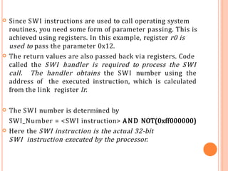  Since SWI instructions are used to call operating system
routines, you need some form of parameter passing. This is
achieved using registers. In this example, register r0 is
used to pass the parameter 0x12.
 The return values are also passed back via registers. Code
called the SWI handler is required to process the SWI
call. The handler obtains the SWI number using the
address of the executed instruction, which is calculated
from the link register lr.
 The SWI number is determined by
SWI_Number = <SWI instruction> AND NOT(0xff000000)
 Here the SWI instruction is the actual 32-bit
SWI instruction executed by the processor.
 