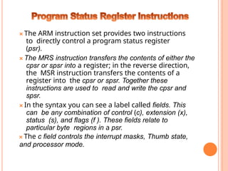 🞭 The ARM instruction set provides two instructions
to directly control a program status register
(psr).
🞭 The MRS instruction transfers the contents of either the
cpsr or spsr into a register; in the reverse direction,
the MSR instruction transfers the contents of a
register into the cpsr or spsr. Together these
instructions are used to read and write the cpsr and
spsr.
🞭 In the syntax you can see a label called fields. This
can be any combination of control (c), extension (x),
status (s), and flags (f ). These fields relate to
particular byte regions in a psr.
🞭 The c field controls the interrupt masks, Thumb state,
and processor mode.
 