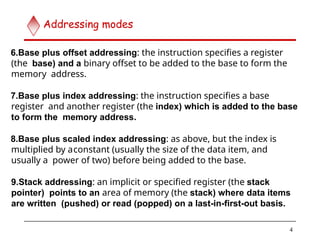 6.Base plus offset addressing: the instruction specifies a register
(the base) and a binary offset to be added to the base to form the
memory address.
7.Base plus index addressing: the instruction specifies a base
register and another register (the index) which is added to the base
to form the memory address.
8.Base plus scaled index addressing: as above, but the index is
multiplied by aconstant (usually the size of the data item, and
usually a power of two) before being added to the base.
9.Stack addressing: an implicit or specified register (the stack
pointer) points to an area of memory (the stack) where data items
are written (pushed) or read (popped) on a last-in-first-out basis.
4
Addressing modes
 