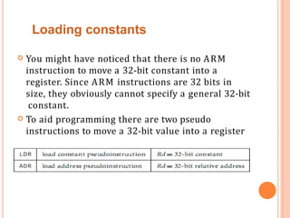  You might have noticed that there is no ARM
instruction to move a 32-bit constant into a
register. Since ARM instructions are 32 bits in
size, they obviously cannot specify a general 32-bit
constant.
 To aid programming there are two pseudo
instructions to move a 32-bit value into a register
Loading constants
 