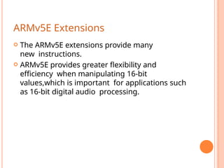 ARMv5E Extensions
 The ARMv5E extensions provide many
new instructions.
 ARMv5E provides greater ﬂexibility and
efﬁciency when manipulating 16-bit
values,which is important for applications such
as 16-bit digital audio processing.
 