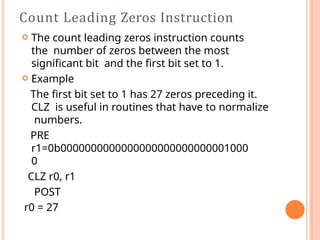 Count Leading Zeros Instruction
 The count leading zeros instruction counts
the number of zeros between the most
signiﬁcant bit and the ﬁrst bit set to 1.
 Example
The ﬁrst bit set to 1 has 27 zeros preceding it.
CLZ is useful in routines that have to normalize
numbers.
PRE
r1=0b0000000000000000000000000001000
0
CLZ r0, r1
POST
r0 = 27
 