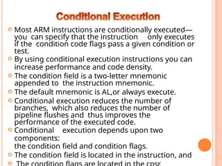  Most ARM instructions are conditionally executed—
you can specify that the instruction only executes
if the condition code ﬂags pass a given condition or
test.
 By using conditional execution instructions you can
increase performance and code density.
 The condition ﬁeld is a two-letter mnemonic
appended to the instruction mnemonic.
 The default mnemonic is AL,or always execute.
 Conditional execution reduces the number of
branches, which also reduces the number of
pipeline ﬂushes and thus improves the
performance of the executed code.
 Conditional execution depends upon two
components:
the condition ﬁeld and condition ﬂags.
 The condition ﬁeld is located in the instruction, and

 
