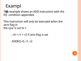 This example shows an ADD instruction with the
EQ condition appended.
This instruction will only be executed when the
zero ﬂag in
the cpsr is set to 1.
; r0 = r1 + r2 if zero flag is set
ADDEQ r0, r1, r2
Exampl
e
 
