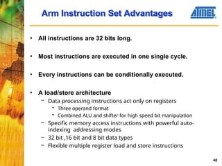 • All instructions are 32 bits long.
• Most instructions are executed in one single cycle.
• Every instructions can be conditionally executed.
• A load/store architecture
– Data processing instructions act only on registers
• Three operand format
• Combined ALU and shifter for high speed bit manipulation
– Specific memory access instructions with powerful auto-
indexing addressing modes
– 32 bit ,16 bit and 8 bit data types
– Flexible multiple register load and store instructions
Arm Instruction Set Advantages
48
 