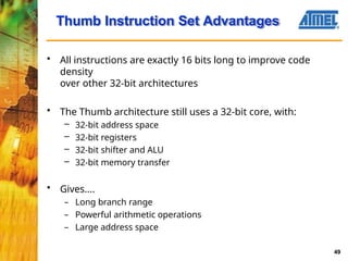 • All instructions are exactly 16 bits long to improve code
density
over other 32-bit architectures
• The Thumb architecture still uses a 32-bit core, with:
– 32-bit address space
– 32-bit registers
– 32-bit shifter and ALU
– 32-bit memory transfer
• Gives....
– Long branch range
– Powerful arithmetic operations
– Large address space
Thumb Instruction Set Advantages
49
 