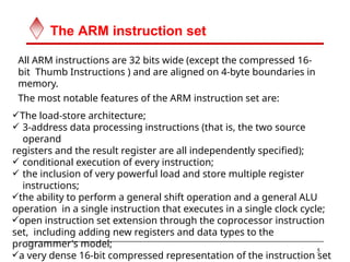 The ARM instruction set
5
All ARM instructions are 32 bits wide (except the compressed 16-
bit Thumb Instructions ) and are aligned on 4-byte boundaries in
memory.
The most notable features of the ARM instruction set are:
The load-store architecture;
 3-address data processing instructions (that is, the two source
operand
registers and the result register are all independently specified);
 conditional execution of every instruction;
 the inclusion of very powerful load and store multiple register
instructions;
the ability to perform a general shift operation and a general ALU
operation in a single instruction that executes in a single clock cycle;
open instruction set extension through the coprocessor instruction
set, including adding new registers and data types to the
programmer's model;
a very dense 16-bit compressed representation of the instruction set
 