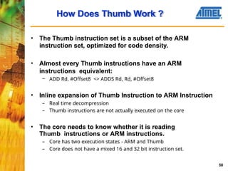 • The Thumb instruction set is a subset of the ARM
instruction set, optimized for code density.
• Almost every Thumb instructions have an ARM
instructions equivalent:
– ADD Rd, #Offset8 <> ADDS Rd, Rd, #Offset8
• Inline expansion of Thumb Instruction to ARM Instruction
– Real time decompression
– Thumb instructions are not actually executed on the core
• The core needs to know whether it is reading
Thumb instructions or ARM instructions.
– Core has two execution states - ARM and Thumb
– Core does not have a mixed 16 and 32 bit instruction set.
How Does Thumb Work ?
50
 