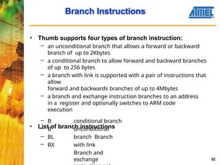 Branch Instructions
52
• Thumb supports four types of branch instruction:
– an unconditional branch that allows a forward or backward
branch of up to 2Kbytes
– a conditional branch to allow forward and backward branches
of up to 256 bytes
– a branch with link is supported with a pair of instructions that
allow
forward and backwards branches of up to 4Mbytes
– a branch and exchange instruction branches to an address
in a register and optionally switches to ARM code
execution
• List of branch instructions
– B
– B
– BL
– BX
conditional branch
unconditional
branch Branch
with link
Branch and
exchange
 