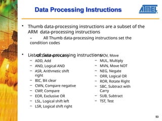 Data Processing Instructions
53
• Thumb data-processing instructions are a subset of the
ARM data-processing instructions
– All Thumb data-processing instructions set the
condition codes
• List of data-processing instructions
– ADC, Add with Carry
– ADD, Add
– AND, Logical AND
– ASR, Arithmetic shift
right
– BIC, Bit clear
– CMN, Compare negative
– CMP, Compare
– EOR, Exclusive OR
– LSL, Logical shift left
– LSR, Logical shift right
– MOV, Move
– MUL, Multiply
– MVN, Move NOT
– NEG, Negate
– ORR, Logical OR
– ROR, Rotate Right
– SBC, Subtract with
Carry
– SUB, Subtract
– TST, Test
 