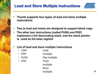 Load and Store Multiple Instructions
55
• Thumb supports four types of load and store multiple
instructions
• Two (a load and store) are designed to support block copy
• The other two instructions (called PUSH and POP)
implement a full descending stack, and the stack pointer
is used as the base register
• List of load and store multiple instructions
– LDM
– POP
– PUSH
– STM
Load
multiple
Pop multiple
Push
multiple
Store
multiple
 