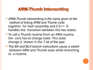  ARM-Thumb interworking is the name given to the
method of linking ARM and Thumb code
together for both assembly and C/C++. It
handles the transition between the two states.
 To call a Thumb routine from an ARM routine,
the core has to change state. This state
change is shown in the T bit of the cpsr.
 The BX and BLX branch instructions cause a switch
between ARM and Thumb state while branching
to a routine.
 