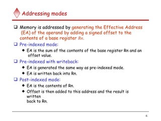 Addressing modes
6
 Memory is addressed by generating the Effective Address
(EA) of the operand by adding a signed offset to the
contents of a base register Rn.
 Pre-indexed mode:
 EA is the sum of the contents of the base register Rn and an
offset value.
 Pre-indexed with writeback:
 EA is generated the same way as pre-indexed mode.
 EA is written back into Rn.
 Post-indexed mode:
 EA is the contents of Rn.
 Offset is then added to this address and the result is
written
back to Rn.
 