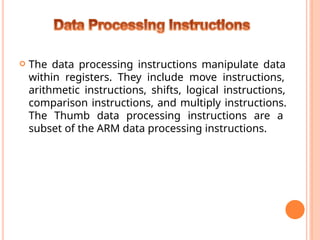 The data processing instructions manipulate data
within registers. They include move instructions,
arithmetic instructions, shifts, logical instructions,
comparison instructions, and multiply instructions.
The Thumb data processing instructions are a
subset of the ARM data processing instructions.
 