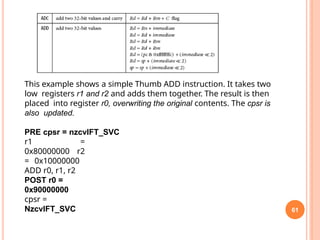 61
This example shows a simple Thumb ADD instruction. It takes two
low registers r1 and r2 and adds them together. The result is then
placed into register r0, overwriting the original contents. The cpsr is
also updated.
PRE cpsr = nzcvIFT_SVC
r1 =
0x80000000 r2
= 0x10000000
ADD r0, r1, r2
POST r0 =
0x90000000
cpsr =
NzcvIFT_SVC
 