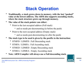 Stack Operation
The ARM Instruction Set - ARM University Program -
V1.0
64
* Traditionally, a stack grows down in memory, with the last “pushed”
value at the lowest address. The ARM also supports ascending stacks,
where the stack structure grows up through memory.
* The value of the stack pointer can either:
• Point to the last occupied address (Full stack)
– and so needs pre-decrementing (ie before the push)
• Point to the next occupied address (Empty stack)
– and so needs post-decrementing (ie after the push)
* The stack type to be used is given by the postfix to the instruction:
• STMFD / LDMFD : Full Descending stack
• STMFA / LDMFA : Full Ascending stack.
• STMED / LDMED : Empty Descending stack
• STMEA / LDMEA : Empty Ascending stack
* Note: ARM Compiler will always use a Full descending stack.
 
