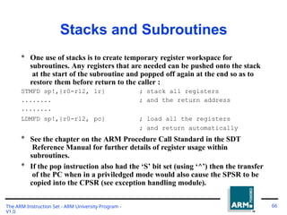 Stacks and Subroutines
The ARM Instruction Set - ARM University Program -
V1.0
66
* One use of stacks is to create temporary register workspace for
subroutines. Any registers that are needed can be pushed onto the stack
at the start of the subroutine and popped off again at the end so as to
restore them before return to the caller :
STMFD sp!,{r0-r12,
........
........
lr} ;
;
stack all registers
and the return address
LDMFD sp!,{r0-r12, pc} ; load all the registers
; and return automatically
* See the chapter on the ARM Procedure Call Standard in the SDT
Reference Manual for further details of register usage within
subroutines.
* If the pop instruction also had the ‘S’ bit set (using ‘^’) then the transfer
of the PC when in a priviledged mode would also cause the SPSR to be
copied into the CPSR (see exception handling module).
 