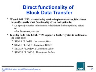 Direct functionality of
Block Data Transfer
The ARM Instruction Set - ARM University Program -
V1.0
67
* When LDM / STM are not being used to implement stacks, it is clearer
to specify exactly what functionality of the instruction is:
• i.e. specify whether to increment / decrement the base pointer, before
or
after the memory access.
* In order to do this, LDM / STM support a further syntax in addition to
the stack one:
• STMIA / LDMIA : Increment After
• STMIB / LDMIB : Increment Before
• STMDA / LDMDA : Decrement After
• STMDB / LDMDB : Decrement Before
 