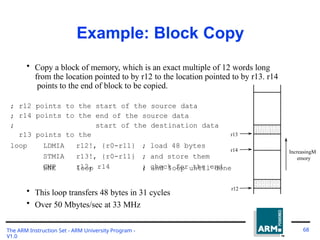 Example: Block Copy
• Copy a block of memory, which is an exact multiple of 12 words long
from the location pointed to by r12 to the location pointed to by r13. r14
points to the end of block to be copied.
;
;
;
r12
r14
r13
points
points
points
to
to
to
the
the
the
start of the source data
end of the source data
start of the destination data
loop LDMIA r12!, {r0-r11} ; load 48 bytes
STMIA r13!, {r0-r11} ; and store them
CMP r12, r14 ; check for the end
BNE loop ; and loop until done
• This loop transfers 48 bytes in 31 cycles
• Over 50 Mbytes/sec at 33 MHz
r13
r14
r12
IncreasingM
emory
The ARM Instruction Set - ARM University Program -
V1.0
68
 