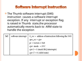  The Thumb software interrupt (SWI)
instruction causes a software interrupt
exception. If any interrupt or exception flag
is raised in Thumb state,the processor
automatically reverts back to ARM state to
handle the exception
 Syntax: SWI immediate
 