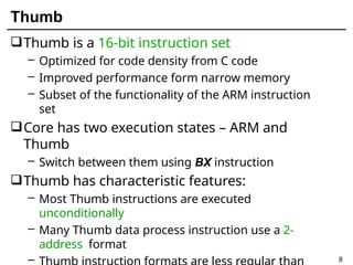 Thumb
8
Thumb is a 16-bit instruction set
– Optimized for code density from C code
– Improved performance form narrow memory
– Subset of the functionality of the ARM instruction
set
Core has two execution states – ARM and
Thumb
– Switch between them using BX instruction
Thumb has characteristic features:
– Most Thumb instructions are executed
unconditionally
– Many Thumb data process instruction use a 2-
address format
–
 