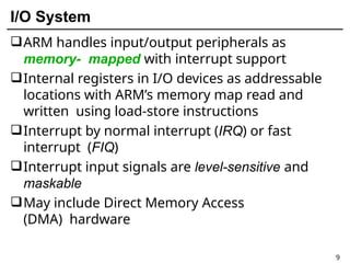 I/O System
9
ARM handles input/output peripherals as
memory- mapped with interrupt support
Internal registers in I/O devices as addressable
locations with ARM’s memory map read and
written using load-store instructions
Interrupt by normal interrupt (IRQ) or fast
interrupt (FIQ)
Interrupt input signals are level-sensitive and
maskable
May include Direct Memory Access
(DMA) hardware
 