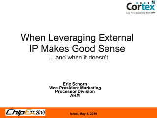 When Leveraging External  IP Makes Good Sense  ... and when it doesn’t Eric Schorn Vice President Marketing Processor Division ARM 