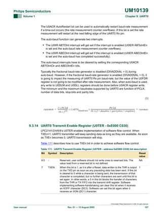 UM10139

Philips Semiconductors
Volume 1

Chapter 9: UART0

The U0ACR AutoRestart bit can be used to automatically restart baud-rate measurement
if a time-out occurs (the rate measurement counter overflows). If this bit is set the rate
measurement will restart at the next falling edge of the UART0 Rx pin.
The auto-baud function can generate two interrupts.

• The U0IIR ABTOInt interrupt will get set if the interrupt is enabled (U0IER ABToIntEn
is set and the auto-baud rate measurement counter overflows).

• The U0IIR ABEOInt interrupt will get set if the interrupt is enabled (U0IER ABEOIntEn
is set and the auto-baud has completed successfully).
The auto-baud interrupts have to be cleared by setting the corresponding U0ACR
ABTOIntClr and ABEOIntEn bits.
Typically the fractional baud-rate generator is disabled (DIVADDVAL = 0) during
auto-baud. However, if the fractional baud-rate generator is enabled (DIVADDVAL > 0), it
is going to impact the measuring of UART0 Rx pin baud-rate, but the value of the U0FDR
register is not going to be modified after rate measurement. Also, when auto-baud is used,
any write to U0DLM and U0DLL registers should be done before U0ACR register write.
The minimum and the maximum baudrates supported by UART0 are function of PCLK,
number of data bits, stop-bits and parity bits.
(3)
2 × P CLK
PCLK
ratemin = ------------------------ ≤ UART0 baudrate ≤ ----------------------------------------------------------------------------------------------------------- = ratemax
16 × ( 2 + databits + paritybits + stopbits )

16 × 2 15

9.3.14 UART0 Transmit Enable Register (U0TER - 0xE000 C030)
LPC2141/2/4/6/8’s U0TER enables implementation of software flow control. When
TXEn=1, UART0 transmitter will keep sending data as long as they are available. As soon
as TXEn becomes 0, UART0 transmission will stop.
Table 111 describes how to use TXEn bit in order to achieve software flow control.
Table 111: UART0 Transmit Enable Register (U0TER - address 0xE000 C030) bit description
Bit

Symbol

Description

Reset
value

6:0

-

Reserved, user software should not write ones to reserved bits. The
value read from a reserved bit is not defined.

NA

7

TXEN

When this bit is 1, as it is after a Reset, data written to the THR is output 1
on the TXD pin as soon as any preceding data has been sent. If this bit
is cleared to 0 while a character is being sent, the transmission of that
character is completed, but no further characters are sent until this bit is
set again. In other words, a 0 in this bit blocks the transfer of characters
from the THR or TX FIFO into the transmit shift register. Software
implementing software-handshaking can clear this bit when it receives
an XOFF character (DC3). Software can set this bit again when it
receives an XON (DC1) character.

© Koninklijke Philips Electronics N.V. 2005. All rights reserved.

User manual

Rev. 01 — 15 August 2005

107

 