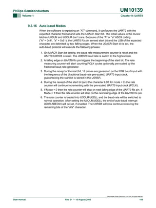 UM10139

Philips Semiconductors
Volume 1

Chapter 9: UART0

9.3.15 Auto-baud Modes
When the software is expecting an ”AT" command, it configures the UART0 with the
expected character format and sets the U0ACR Start bit. The initial values in the divisor
latches U0DLM and U0DLM don‘t care. Because of the ”A" or ”a" ASCII coding
(”A" = 0x41, ”a" = 0x61), the UART0 Rx pin sensed start bit and the LSB of the expected
character are delimited by two falling edges. When the U0ACR Start bit is set, the
auto-baud protocol will execute the following phases:
1. On U0ACR Start bit setting, the baud-rate measurement counter is reset and the
UART0 U0RSR is reset. The U0RSR baud rate is switch to the highest rate.
2. A falling edge on UART0 Rx pin triggers the beginning of the start bit. The rate
measuring counter will start counting PCLK cycles optionally pre-scaled by the
fractional baud-rate generator.
3. During the receipt of the start bit, 16 pulses are generated on the RSR baud input with
the frequency of the (fractional baud-rate pre-scaled) UART0 input clock,
guaranteeing the start bit is stored in the U0RSR.
4. During the receipt of the start bit (and the character LSB for mode = 0) the rate
counter will continue incrementing with the pre-scaled UART0 input clock (PCLK).
5. If Mode = 0 then the rate counter will stop on next falling edge of the UART0 Rx pin. If
Mode = 1 then the rate counter will stop on the next rising edge of the UART0 Rx pin.
6. The rate counter is loaded into U0DLM/U0DLL and the baud-rate will be switched to
normal operation. After setting the U0DLM/U0DLL the end of auto-baud interrupt
U0IIR ABEOInt will be set, if enabled. The U0RSR will now continue receiving the
remaining bits of the ”A/a" character.

© Koninklijke Philips Electronics N.V. 2005. All rights reserved.

User manual

Rev. 01 — 15 August 2005

108

 