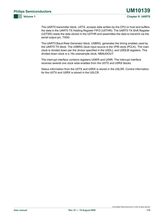 UM10139

Philips Semiconductors
Volume 1

Chapter 9: UART0

The UART0 transmitter block, U0TX, accepts data written by the CPU or host and buffers
the data in the UART0 TX Holding Register FIFO (U0THR). The UART0 TX Shift Register
(U0TSR) reads the data stored in the U0THR and assembles the data to transmit via the
serial output pin, TXD0.
The UART0 Baud Rate Generator block, U0BRG, generates the timing enables used by
the UART0 TX block. The U0BRG clock input source is the VPB clock (PCLK). The main
clock is divided down per the divisor specified in the U0DLL and U0DLM registers. This
divided down clock is a 16x oversample clock, NBAUDOUT.
The interrupt interface contains registers U0IER and U0IIR. The interrupt interface
receives several one clock wide enables from the U0TX and U0RX blocks.
Status information from the U0TX and U0RX is stored in the U0LSR. Control information
for the U0TX and U0RX is stored in the U0LCR.

© Koninklijke Philips Electronics N.V. 2005. All rights reserved.

User manual

Rev. 01 — 15 August 2005

110

 