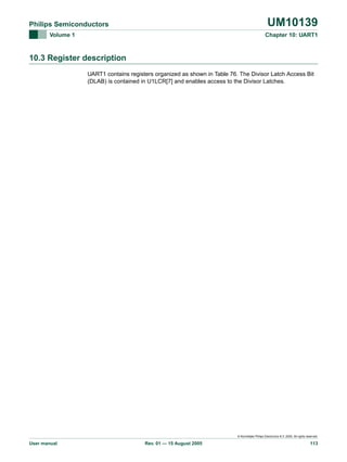 UM10139

Philips Semiconductors
Volume 1

Chapter 10: UART1

10.3 Register description
UART1 contains registers organized as shown in Table 76. The Divisor Latch Access Bit
(DLAB) is contained in U1LCR[7] and enables access to the Divisor Latches.

© Koninklijke Philips Electronics N.V. 2005. All rights reserved.

User manual

Rev. 01 — 15 August 2005

113

 