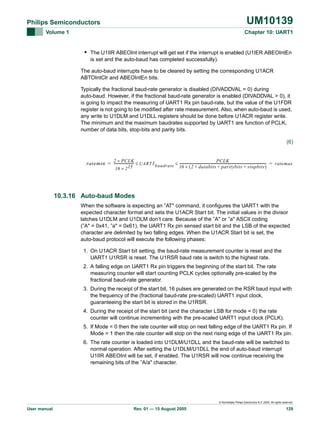 UM10139

Philips Semiconductors
Volume 1

Chapter 10: UART1

• The U1IIR ABEOInt interrupt will get set if the interrupt is enabled (U1IER ABEOIntEn
is set and the auto-baud has completed successfully).
The auto-baud interrupts have to be cleared by setting the corresponding U1ACR
ABTOIntClr and ABEOIntEn bits.
Typically the fractional baud-rate generator is disabled (DIVADDVAL = 0) during
auto-baud. However, if the fractional baud-rate generator is enabled (DIVADDVAL > 0), it
is going to impact the measuring of UART1 Rx pin baud-rate, but the value of the U1FDR
register is not going to be modified after rate measurement. Also, when auto-baud is used,
any write to U1DLM and U1DLL registers should be done before U1ACR register write.
The minimum and the maximum baudrates supported by UART1 are function of PCLK,
number of data bits, stop-bits and parity bits.
(6)
2 × P CLK
PCLK
ratemin = ------------------------ ≤ UART 1 baudrate ≤ ----------------------------------------------------------------------------------------------------------- = ratemax
16 × ( 2 + databits + paritybits + stopbits )

16 × 2 15

10.3.16 Auto-baud Modes
When the software is expecting an ”AT" command, it configures the UART1 with the
expected character format and sets the U1ACR Start bit. The initial values in the divisor
latches U1DLM and U1DLM don‘t care. Because of the ”A" or ”a" ASCII coding
(”A" = 0x41, ”a" = 0x61), the UART1 Rx pin sensed start bit and the LSB of the expected
character are delimited by two falling edges. When the U1ACR Start bit is set, the
auto-baud protocol will execute the following phases:
1. On U1ACR Start bit setting, the baud-rate measurement counter is reset and the
UART1 U1RSR is reset. The U1RSR baud rate is switch to the highest rate.
2. A falling edge on UART1 Rx pin triggers the beginning of the start bit. The rate
measuring counter will start counting PCLK cycles optionally pre-scaled by the
fractional baud-rate generator.
3. During the receipt of the start bit, 16 pulses are generated on the RSR baud input with
the frequency of the (fractional baud-rate pre-scaled) UART1 input clock,
guaranteeing the start bit is stored in the U1RSR.
4. During the receipt of the start bit (and the character LSB for mode = 0) the rate
counter will continue incrementing with the pre-scaled UART1 input clock (PCLK).
5. If Mode = 0 then the rate counter will stop on next falling edge of the UART1 Rx pin. If
Mode = 1 then the rate counter will stop on the next rising edge of the UART1 Rx pin.
6. The rate counter is loaded into U1DLM/U1DLL and the baud-rate will be switched to
normal operation. After setting the U1DLM/U1DLL the end of auto-baud interrupt
U1IIR ABEOInt will be set, if enabled. The U1RSR will now continue receiving the
remaining bits of the ”A/a" character.

© Koninklijke Philips Electronics N.V. 2005. All rights reserved.

User manual

Rev. 01 — 15 August 2005

129

 
