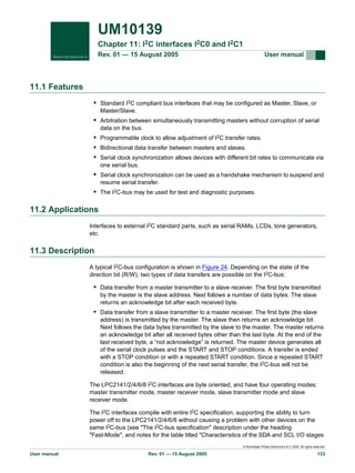 UM10139
Chapter 11: I2C interfaces I2C0 and I2C1
Rev. 01 — 15 August 2005

User manual

11.1 Features
• Standard I2C compliant bus interfaces that may be configured as Master, Slave, or
Master/Slave.

• Arbitration between simultaneously transmitting masters without corruption of serial
data on the bus.

• Programmable clock to allow adjustment of I2C transfer rates.
• Bidirectional data transfer between masters and slaves.
• Serial clock synchronization allows devices with different bit rates to communicate via
one serial bus.

• Serial clock synchronization can be used as a handshake mechanism to suspend and
resume serial transfer.

• The I2C-bus may be used for test and diagnostic purposes.

11.2 Applications
Interfaces to external I2C standard parts, such as serial RAMs, LCDs, tone generators,
etc.

11.3 Description
A typical I2C-bus configuration is shown in Figure 24. Depending on the state of the
direction bit (R/W), two types of data transfers are possible on the I2C-bus:

• Data transfer from a master transmitter to a slave receiver. The first byte transmitted
by the master is the slave address. Next follows a number of data bytes. The slave
returns an acknowledge bit after each received byte.

• Data transfer from a slave transmitter to a master receiver. The first byte (the slave
address) is transmitted by the master. The slave then returns an acknowledge bit.
Next follows the data bytes transmitted by the slave to the master. The master returns
an acknowledge bit after all received bytes other than the last byte. At the end of the
last received byte, a “not acknowledge” is returned. The master device generates all
of the serial clock pulses and the START and STOP conditions. A transfer is ended
with a STOP condition or with a repeated START condition. Since a repeated START
condition is also the beginning of the next serial transfer, the I2C-bus will not be
released.
The LPC2141/2/4/6/8 I2C interfaces are byte oriented, and have four operating modes:
master transmitter mode, master receiver mode, slave transmitter mode and slave
receiver mode.
The I2C interfaces compile with entire I2C specification, supporting the ability to turn
power off to the LPC2141/2/4/6/8 without causing a problem with other devices on the
same I2C-bus (see "The I2C-bus specification" description under the heading
"Fast-Mode", and notes for the table titled "Characteristics of the SDA and SCL I/O stages
© Koninklijke Philips Electronics N.V. 2005. All rights reserved.

User manual

Rev. 01 — 15 August 2005

133

 