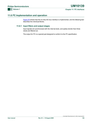 UM10139

Philips Semiconductors
Volume 1

Chapter 11: I2C interfaces

11.6 I2C Implementation and operation
Figure 30 shows how the on-chip I2C-bus interface is implemented, and the following text
describes the individual blocks.

11.6.1 Input filters and output stages
Input signals are synchronized with the internal clock, and spikes shorter than three
clocks are filtered out.
The output for I2C is a special pad designed to conform to the I2C specification.

© Koninklijke Philips Electronics N.V. 2005. All rights reserved.

User manual

Rev. 01 — 15 August 2005

138

 