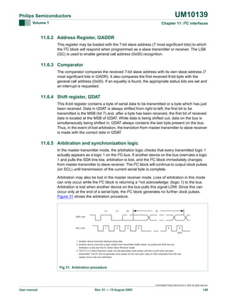 UM10139

Philips Semiconductors
Volume 1

Chapter 11: I2C interfaces

11.6.2 Address Register, I2ADDR
This register may be loaded with the 7-bit slave address (7 most significant bits) to which
the I2C block will respond when programmed as a slave transmitter or receiver. The LSB
(GC) is used to enable general call address (0x00) recognition.

11.6.3 Comparator
The comparator compares the received 7-bit slave address with its own slave address (7
most significant bits in I2ADR). It also compares the first received 8-bit byte with the
general call address (0x00). If an equality is found, the appropriate status bits are set and
an interrupt is requested.

11.6.4 Shift register, I2DAT
This 8-bit register contains a byte of serial data to be transmitted or a byte which has just
been received. Data in I2DAT is always shifted from right to left; the first bit to be
transmitted is the MSB (bit 7) and, after a byte has been received, the first bit of received
data is located at the MSB of I2DAT. While data is being shifted out, data on the bus is
simultaneously being shifted in; I2DAT always contains the last byte present on the bus.
Thus, in the event of lost arbitration, the transition from master transmitter to slave receiver
is made with the correct data in I2DAT.

11.6.5 Arbitration and synchronization logic
In the master transmitter mode, the arbitration logic checks that every transmitted logic 1
actually appears as a logic 1 on the I2C-bus. If another device on the bus overrules a logic
1 and pulls the SDA line low, arbitration is lost, and the I2C block immediately changes
from master transmitter to slave receiver. The I2C block will continue to output clock pulses
(on SCL) until transmission of the current serial byte is complete.
Arbitration may also be lost in the master receiver mode. Loss of arbitration in this mode
can only occur while the I2C block is returning a “not acknowledge: (logic 1) to the bus.
Arbitration is lost when another device on the bus pulls this signal LOW. Since this can
occur only at the end of a serial byte, the I2C block generates no further clock pulses.
Figure 31 shows the arbitration procedure.

(1)

(1)

1

2

3

(3)

(2)

SDA Line

SCL Line

4

8

9
ACK

1. Another device transmits identical serial data.
2 I
2. Another device overrules a logic (dotted line) transmitted this C master, by pulling the SDA line low.
Arbitration is lost and this 2 C enters Slave Receiver mode.
I
3. This I2 C is in Slave Receiver mode, but still generates clock pulses until the current byte has been
transmitted. This 2 C will not generate clock pulses for the next byte. Data on SDA originates from the new
I
master once it has won arbitration.

Fig 31. Arbitration procedure

© Koninklijke Philips Electronics N.V. 2005. All rights reserved.

User manual

Rev. 01 — 15 August 2005

140

 