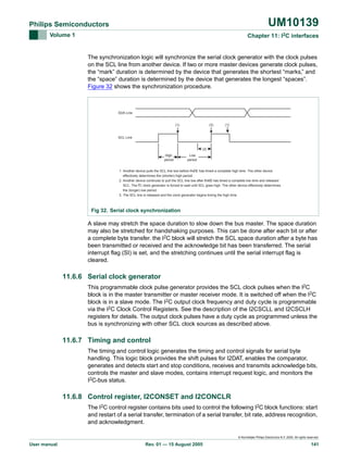 UM10139

Philips Semiconductors
Volume 1

Chapter 11: I2C interfaces

The synchronization logic will synchronize the serial clock generator with the clock pulses
on the SCL line from another device. If two or more master devices generate clock pulses,
the “mark” duration is determined by the device that generates the shortest “marks,” and
the “space” duration is determined by the device that generates the longest “spaces”.
Figure 32 shows the synchronization procedure.

SDA Line

(1)

(3)

(1)

SCL Line

(2)
High
period

Low
period

2
1. Another device pulls the SCL line low before this C has timed a complete high time. The other device
I
effectively determines the (shorter) high period.
2
2. Another device continues to pull the SCL line low after thisC has timed a complete low time and released
I
SCL. The I2C clock generator is forced to wait until SCL goes high. The other device effectively determines
the (longer) low period.
3. The SCL line is released and the clock generator begins timing the high time.

Fig 32. Serial clock synchronization

A slave may stretch the space duration to slow down the bus master. The space duration
may also be stretched for handshaking purposes. This can be done after each bit or after
a complete byte transfer. the I2C block will stretch the SCL space duration after a byte has
been transmitted or received and the acknowledge bit has been transferred. The serial
interrupt flag (SI) is set, and the stretching continues until the serial interrupt flag is
cleared.

11.6.6 Serial clock generator
This programmable clock pulse generator provides the SCL clock pulses when the I2C
block is in the master transmitter or master receiver mode. It is switched off when the I2C
block is in a slave mode. The I2C output clock frequency and duty cycle is programmable
via the I2C Clock Control Registers. See the description of the I2CSCLL and I2CSCLH
registers for details. The output clock pulses have a duty cycle as programmed unless the
bus is synchronizing with other SCL clock sources as described above.

11.6.7 Timing and control
The timing and control logic generates the timing and control signals for serial byte
handling. This logic block provides the shift pulses for I2DAT, enables the comparator,
generates and detects start and stop conditions, receives and transmits acknowledge bits,
controls the master and slave modes, contains interrupt request logic, and monitors the
I2C-bus status.

11.6.8 Control register, I2CONSET and I2CONCLR
The I2C control register contains bits used to control the following I2C block functions: start
and restart of a serial transfer, termination of a serial transfer, bit rate, address recognition,
and acknowledgment.
© Koninklijke Philips Electronics N.V. 2005. All rights reserved.

User manual

Rev. 01 — 15 August 2005

141

 
