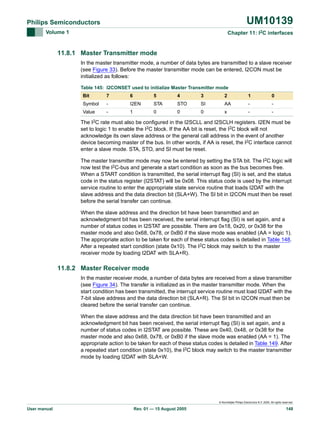 UM10139

Philips Semiconductors
Volume 1

Chapter 11: I2C interfaces

11.8.1 Master Transmitter mode
In the master transmitter mode, a number of data bytes are transmitted to a slave receiver
(see Figure 33). Before the master transmitter mode can be entered, I2CON must be
initialized as follows:
Table 145: I2CONSET used to initialize Master Transmitter mode
Bit

7

6

5

4

3

2

1

0

Symbol

-

I2EN

STA

STO

SI

AA

-

-

Value

-

1

0

0

0

x

-

-

The I2C rate must also be configured in the I2SCLL and I2SCLH registers. I2EN must be
set to logic 1 to enable the I2C block. If the AA bit is reset, the I2C block will not
acknowledge its own slave address or the general call address in the event of another
device becoming master of the bus. In other words, if AA is reset, the I2C interface cannot
enter a slave mode. STA, STO, and SI must be reset.
The master transmitter mode may now be entered by setting the STA bit. The I2C logic will
now test the I2C-bus and generate a start condition as soon as the bus becomes free.
When a START condition is transmitted, the serial interrupt flag (SI) is set, and the status
code in the status register (I2STAT) will be 0x08. This status code is used by the interrupt
service routine to enter the appropriate state service routine that loads I2DAT with the
slave address and the data direction bit (SLA+W). The SI bit in I2CON must then be reset
before the serial transfer can continue.
When the slave address and the direction bit have been transmitted and an
acknowledgment bit has been received, the serial interrupt flag (SI) is set again, and a
number of status codes in I2STAT are possible. There are 0x18, 0x20, or 0x38 for the
master mode and also 0x68, 0x78, or 0xB0 if the slave mode was enabled (AA = logic 1).
The appropriate action to be taken for each of these status codes is detailed in Table 148.
After a repeated start condition (state 0x10). The I2C block may switch to the master
receiver mode by loading I2DAT with SLA+R).

11.8.2 Master Receiver mode
In the master receiver mode, a number of data bytes are received from a slave transmitter
(see Figure 34). The transfer is initialized as in the master transmitter mode. When the
start condition has been transmitted, the interrupt service routine must load I2DAT with the
7-bit slave address and the data direction bit (SLA+R). The SI bit in I2CON must then be
cleared before the serial transfer can continue.
When the slave address and the data direction bit have been transmitted and an
acknowledgment bit has been received, the serial interrupt flag (SI) is set again, and a
number of status codes in I2STAT are possible. These are 0x40, 0x48, or 0x38 for the
master mode and also 0x68, 0x78, or 0xB0 if the slave mode was enabled (AA = 1). The
appropriate action to be taken for each of these status codes is detailed in Table 149. After
a repeated start condition (state 0x10), the I2C block may switch to the master transmitter
mode by loading I2DAT with SLA+W.

© Koninklijke Philips Electronics N.V. 2005. All rights reserved.

User manual

Rev. 01 — 15 August 2005

148

 