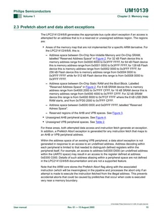 UM10139

Philips Semiconductors
Volume 1

Chapter 2: Memory map

2.3 Prefetch abort and data abort exceptions
The LPC2141/2/4/6/8 generates the appropriate bus cycle abort exception if an access is
attempted for an address that is in a reserved or unassigned address region. The regions
are:

• Areas of the memory map that are not implemented for a specific ARM derivative. For
the LPC2141/2/4/6/8, this is:
– Address space between On-Chip Non-Volatile Memory and On-Chip SRAM,
labelled "Reserved Address Space" in Figure 2. For 32 kB Flash device this is
memory address range from 0x0000 8000 to 0x3FFF FFFF, for 64 kB Flash device
this is memory address range from 0x0001 0000 to 0x3FFF FFFF, for 128 kB Flash
device this is memory address range from 0x0002 0000 to 0x3FFF FFFF, for
256 kB Flash device this is memory address range from 0x0004 0000 to
0x3FFF FFFF while for 512 kB Flash device this range is from 0x0008 0000 to
0x3FFF FFFF.
– Address space between On-Chip Static RAM and the Boot Block. Labelled
"Reserved Address Space" in Figure 2. For 8 kB SRAM device this is memory
address range from 0x4000 2000 to 0x7FFF CFFF, for 16 kB SRAM device this is
memory address range from 0x4000 4000 to 0x7FFF CFFF. For 32 kB SRAM
device this range is from 0x4000 8000 to 0x7FCF FFFF where the 8 kB USB DMA
RAM starts, and from 0x7FD0 2000 to 0x7FFF CFFF.
– Address space between 0x8000 0000 and 0xDFFF FFFF, labelled "Reserved
Adress Space".
– Reserved regions of the AHB and VPB spaces. See Figure 3.

• Unassigned AHB peripheral spaces. See Figure 4.
• Unassigned VPB peripheral spaces. See Table 2.
For these areas, both attempted data access and instruction fetch generate an exception.
In addition, a Prefetch Abort exception is generated for any instruction fetch that maps to
an AHB or VPB peripheral address.
Within the address space of an existing VPB peripheral, a data abort exception is not
generated in response to an access to an undefined address. Address decoding within
each peripheral is limited to that needed to distinguish defined registers within the
peripheral itself. For example, an access to address 0xE000 D000 (an undefined address
within the UART0 space) may result in an access to the register defined at address
0xE000 C000. Details of such address aliasing within a peripheral space are not defined
in the LPC2141/2/4/6/8 documentation and are not a supported feature.
Note that the ARM core stores the Prefetch Abort flag along with the associated
instruction (which will be meaningless) in the pipeline and processes the abort only if an
attempt is made to execute the instruction fetched from the illegal address. This prevents
accidental aborts that could be caused by prefetches that occur when code is executed
very near a memory boundary.

© Koninklijke Philips Electronics N.V. 2005. All rights reserved.

User manual

Rev. 01 — 15 August 2005

15

 