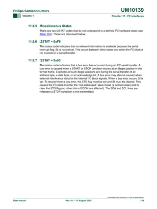 UM10139

Philips Semiconductors
Volume 1

Chapter 11: I2C interfaces

11.8.5 Miscellaneous States
There are two I2STAT codes that do not correspond to a defined I2C hardware state (see
Table 152). These are discussed below.

11.8.6 I2STAT = 0xF8
This status code indicates that no relevant information is available because the serial
interrupt flag, SI, is not yet set. This occurs between other states and when the I2C block is
not involved in a serial transfer.

11.8.7 I2STAT = 0x00
This status code indicates that a bus error has occurred during an I2C serial transfer. A
bus error is caused when a START or STOP condition occurs at an illegal position in the
format frame. Examples of such illegal positions are during the serial transfer of an
address byte, a data byte, or an acknowledge bit. A bus error may also be caused when
external interference disturbs the internal I2C block signals. When a bus error occurs, SI is
set. To recover from a bus error, the STO flag must be set and SI must be cleared. This
causes the I2C block to enter the “not addressed” slave mode (a defined state) and to
clear the STO flag (no other bits in I2CON are affected). The SDA and SCL lines are
released (a STOP condition is not transmitted).

© Koninklijke Philips Electronics N.V. 2005. All rights reserved.

User manual

Rev. 01 — 15 August 2005

159

 