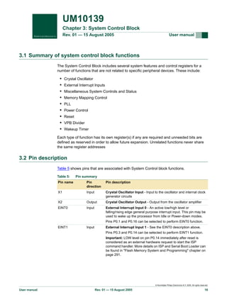 UM10139
Chapter 3: System Control Block
Rev. 01 — 15 August 2005

User manual

3.1 Summary of system control block functions
The System Control Block includes several system features and control registers for a
number of functions that are not related to specific peripheral devices. These include:

•
•
•
•
•
•
•
•
•

Crystal Oscillator
External Interrupt Inputs
Miscellaneous System Controls and Status
Memory Mapping Control
PLL
Power Control
Reset
VPB Divider
Wakeup Timer

Each type of function has its own register(s) if any are required and unneeded bits are
defined as reserved in order to allow future expansion. Unrelated functions never share
the same register addresses

3.2 Pin description
Table 5 shows pins that are associated with System Control block functions.
Table 5:

Pin summary

Pin name

Pin
direction

Pin description

X1

Input

Crystal Oscillator Input - Input to the oscillator and internal clock
generator circuits

X2

Output

Crystal Oscillator Output - Output from the oscillator amplifier

EINT0

Input

External Interrupt Input 0 - An active low/high level or
falling/rising edge general purpose interrupt input. This pin may be
used to wake up the processor from Idle or Power-down modes.

EINT1

Input

Pins P0.1 and P0.16 can be selected to perform EINT0 function.
External Interrupt Input 1 - See the EINT0 description above.
Pins P0.3 and P0.14 can be selected to perform EINT1 function.
Important: LOW level on pin P0.14 immediately after reset is
considered as an external hardware request to start the ISP
command handler. More details on ISP and Serial Boot Loader can
be found in "Flash Memory System and Programming" chapter on
page 291.

© Koninklijke Philips Electronics N.V. 2005. All rights reserved.

User manual

Rev. 01 — 15 August 2005

16

 