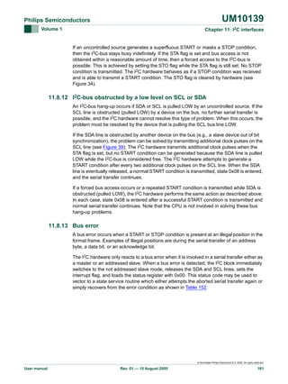 UM10139

Philips Semiconductors
Volume 1

Chapter 11: I2C interfaces

If an uncontrolled source generates a superfluous START or masks a STOP condition,
then the I2C-bus stays busy indefinitely. If the STA flag is set and bus access is not
obtained within a reasonable amount of time, then a forced access to the I2C-bus is
possible. This is achieved by setting the STO flag while the STA flag is still set. No STOP
condition is transmitted. The I2C hardware behaves as if a STOP condition was received
and is able to transmit a START condition. The STO flag is cleared by hardware (see
Figure 34).

11.8.12 I2C-bus obstructed by a low level on SCL or SDA
An I2C-bus hang-up occurs if SDA or SCL is pulled LOW by an uncontrolled source. If the
SCL line is obstructed (pulled LOW) by a device on the bus, no further serial transfer is
possible, and the I2C hardware cannot resolve this type of problem. When this occurs, the
problem must be resolved by the device that is pulling the SCL bus line LOW.
If the SDA line is obstructed by another device on the bus (e.g., a slave device out of bit
synchronization), the problem can be solved by transmitting additional clock pulses on the
SCL line (see Figure 39). The I2C hardware transmits additional clock pulses when the
STA flag is set, but no START condition can be generated because the SDA line is pulled
LOW while the I2C-bus is considered free. The I2C hardware attempts to generate a
START condition after every two additional clock pulses on the SCL line. When the SDA
line is eventually released, a normal START condition is transmitted, state 0x08 is entered,
and the serial transfer continues.
If a forced bus access occurs or a repeated START condition is transmitted while SDA is
obstructed (pulled LOW), the I2C hardware performs the same action as described above.
In each case, state 0x08 is entered after a successful START condition is transmitted and
normal serial transfer continues. Note that the CPU is not involved in solving these bus
hang-up problems.

11.8.13 Bus error
A bus error occurs when a START or STOP condition is present at an illegal position in the
format frame. Examples of illegal positions are during the serial transfer of an address
byte, a data bit, or an acknowledge bit.
The I2C hardware only reacts to a bus error when it is involved in a serial transfer either as
a master or an addressed slave. When a bus error is detected, the I2C block immediately
switches to the not addressed slave mode, releases the SDA and SCL lines, sets the
interrupt flag, and loads the status register with 0x00. This status code may be used to
vector to a state service routine which either attempts the aborted serial transfer again or
simply recovers from the error condition as shown in Table 152.

© Koninklijke Philips Electronics N.V. 2005. All rights reserved.

User manual

Rev. 01 — 15 August 2005

161

 
