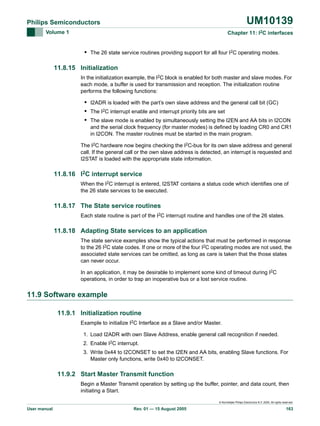 UM10139

Philips Semiconductors
Volume 1

Chapter 11: I2C interfaces

• The 26 state service routines providing support for all four I2C operating modes.
11.8.15 Initialization
In the initialization example, the I2C block is enabled for both master and slave modes. For
each mode, a buffer is used for transmission and reception. The initialization routine
performs the following functions:

• I2ADR is loaded with the part’s own slave address and the general call bit (GC)
• The I2C interrupt enable and interrupt priority bits are set
• The slave mode is enabled by simultaneously setting the I2EN and AA bits in I2CON
and the serial clock frequency (for master modes) is defined by loading CR0 and CR1
in I2CON. The master routines must be started in the main program.
The I2C hardware now begins checking the I2C-bus for its own slave address and general
call. If the general call or the own slave address is detected, an interrupt is requested and
I2STAT is loaded with the appropriate state information.

11.8.16 I2C interrupt service
When the I2C interrupt is entered, I2STAT contains a status code which identifies one of
the 26 state services to be executed.

11.8.17 The State service routines
Each state routine is part of the I2C interrupt routine and handles one of the 26 states.

11.8.18 Adapting State services to an application
The state service examples show the typical actions that must be performed in response
to the 26 I2C state codes. If one or more of the four I2C operating modes are not used, the
associated state services can be omitted, as long as care is taken that the those states
can never occur.
In an application, it may be desirable to implement some kind of timeout during I2C
operations, in order to trap an inoperative bus or a lost service routine.

11.9 Software example
11.9.1 Initialization routine
Example to initialize I2C Interface as a Slave and/or Master.
1. Load I2ADR with own Slave Address, enable general call recognition if needed.
2. Enable I2C interrupt.
3. Write 0x44 to I2CONSET to set the I2EN and AA bits, enabling Slave functions. For
Master only functions, write 0x40 to I2CONSET.

11.9.2 Start Master Transmit function
Begin a Master Transmit operation by setting up the buffer, pointer, and data count, then
initiating a Start.
© Koninklijke Philips Electronics N.V. 2005. All rights reserved.

User manual

Rev. 01 — 15 August 2005

163

 