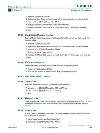 UM10139

Philips Semiconductors
Volume 1

Chapter 11: I2C interfaces

1. Initialize Master data counter.
2. Set up the Slave Address to which data will be transmitted, and add the Write bit.
3. Write 0x20 to I2CONSET to set the STA bit.
4. Set up data to be transmitted in Master Transmit buffer.
5. Initialize the Master data counter to match the length of the message being sent.
6. Exit

11.9.3 Start Master Receive function
Begin a Master Receive operation by setting up the buffer, pointer, and data count, then
initiating a Start.
1. Initialize Master data counter.
2. Set up the Slave Address to which data will be transmitted, and add the Read bit.
3. Write 0x20 to I2CONSET to set the STA bit.
4. Set up the Master Receive buffer.
5. Initialize the Master data counter to match the length of the message to be received.
6. Exit

11.9.4 I2C interrupt routine
Determine the I2C state and which state routine will be used to handle it.
1. Read the I2C status from I2STA.
2. Use the status value to branch to one of 26 possible state routines.

11.9.5 Non mode specific States
11.9.6 State: 0x00
Bus Error. Enter not addressed Slave mode and release bus.
1. Write 0x14 to I2CONSET to set the STO and AA bits.
2. Write 0x08 to I2CONCLR to clear the SI flag.
3. Exit

11.9.7 Master States
State 08 and State 10 are for both Master Transmit and Master Receive modes. The R/W
bit decides whether the next state is within Master Transmit mode or Master Receive
mode.

11.9.8 State: 0x08
A Start condition has been transmitted. The Slave Address + R/W bit will be transmitted,
an ACK bit will be received.
1. Write Slave Address with R/W bit to I2DAT.
2. Write 0x04 to I2CONSET to set the AA bit.
© Koninklijke Philips Electronics N.V. 2005. All rights reserved.

User manual

Rev. 01 — 15 August 2005

164

 