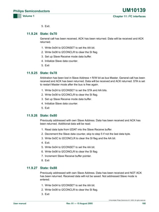 UM10139

Philips Semiconductors
Volume 1

Chapter 11: I2C interfaces

5. Exit.

11.9.24 State: 0x70
General call has been received, ACK has been returned. Data will be received and ACK
returned.
1. Write 0x04 to I2CONSET to set the AA bit.
2. Write 0x08 to I2CONCLR to clear the SI flag.
3. Set up Slave Receive mode data buffer.
4. Initialize Slave data counter.
5. Exit

11.9.25 State: 0x78
Arbitration has been lost in Slave Address + R/W bit as bus Master. General call has been
received and ACK has been returned. Data will be received and ACK returned. STA is set
to restart Master mode after the bus is free again.
1. Write 0x24 to I2CONSET to set the STA and AA bits.
2. Write 0x08 to I2CONCLR to clear the SI flag.
3. Set up Slave Receive mode data buffer.
4. Initialize Slave data counter.
5. Exit

11.9.26 State: 0x80
Previously addressed with own Slave Address. Data has been received and ACK has
been returned. Additional data will be read.
1. Read data byte from I2DAT into the Slave Receive buffer.
2. Decrement the Slave data counter, skip to step 5 if not the last data byte.
3. Write 0x0C to I2CONCLR to clear the SI flag and the AA bit.
4. Exit.
5. Write 0x04 to I2CONSET to set the AA bit.
6. Write 0x08 to I2CONCLR to clear the SI flag.
7. Increment Slave Receive buffer pointer.
8. Exit

11.9.27 State: 0x88
Previously addressed with own Slave Address. Data has been received and NOT ACK
has been returned. Received data will not be saved. Not addressed Slave mode is
entered.
1. Write 0x04 to I2CONSET to set the AA bit.
2. Write 0x08 to I2CONCLR to clear the SI flag.
3. Exit
© Koninklijke Philips Electronics N.V. 2005. All rights reserved.

User manual

Rev. 01 — 15 August 2005

168

 