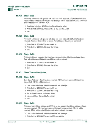 UM10139

Philips Semiconductors
Volume 1

Chapter 11: I2C interfaces

11.9.28 State: 0x90
Previously addressed with general call. Data has been received, ACK has been returned.
Received data will be saved. Only the first data byte will be received with ACK. Additional
data will be received with NOT ACK.
1. Read data byte from I2DAT into the Slave Receive buffer.
2. Write 0x0C to I2CONCLR to clear the SI flag and the AA bit.
3. Exit

11.9.29 State: 0x98
Previously addressed with general call. Data has been received, NOT ACK has been
returned. Received data will not be saved. Not addressed Slave mode is entered.
1. Write 0x04 to I2CONSET to set the AA bit.
2. Write 0x08 to I2CONCLR to clear the SI flag.
3. Exit

11.9.30 State: 0xA0
A Stop condition or repeated Start has been received, while still addressed as a Slave.
Data will not be saved. Not addressed Slave mode is entered.
1. Write 0x04 to I2CONSET to set the AA bit.
2. Write 0x08 to I2CONCLR to clear the SI flag.
3. Exit

11.9.31 Slave Transmitter States
11.9.32 State: 0xA8
Own Slave Address + Read has been received, ACK has been returned. Data will be
transmitted, ACK bit will be received.
1. Load I2DAT from Slave Transmit buffer with first data byte.
2. Write 0x04 to I2CONSET to set the AA bit.
3. Write 0x08 to I2CONCLR to clear the SI flag.
4. Set up Slave Transmit mode data buffer.
5. Increment Slave Transmit buffer pointer.
6. Exit

11.9.33 State: 0xB0
Arbitration lost in Slave Address and R/W bit as bus Master. Own Slave Address + Read
has been received, ACK has been returned. Data will be transmitted, ACK bit will be
received. STA is set to restart Master mode after the bus is free again.
1. Load I2DAT from Slave Transmit buffer with first data byte.
2. Write 0x24 to I2CONSET to set the STA and AA bits.
© Koninklijke Philips Electronics N.V. 2005. All rights reserved.

User manual

Rev. 01 — 15 August 2005

169

 