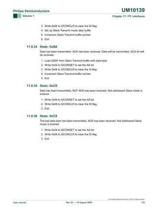 UM10139

Philips Semiconductors
Volume 1

Chapter 11: I2C interfaces

3. Write 0x08 to I2CONCLR to clear the SI flag.
4. Set up Slave Transmit mode data buffer.
5. Increment Slave Transmit buffer pointer.
6. Exit

11.9.34 State: 0xB8
Data has been transmitted, ACK has been received. Data will be transmitted, ACK bit will
be received.
1. Load I2DAT from Slave Transmit buffer with data byte.
2. Write 0x04 to I2CONSET to set the AA bit.
3. Write 0x08 to I2CONCLR to clear the SI flag.
4. Increment Slave Transmit buffer pointer.
5. Exit

11.9.35 State: 0xC0
Data has been transmitted, NOT ACK has been received. Not addressed Slave mode is
entered.
1. Write 0x04 to I2CONSET to set the AA bit.
2. Write 0x08 to I2CONCLR to clear the SI flag.
3. Exit.

11.9.36 State: 0xC8
The last data byte has been transmitted, ACK has been received. Not addressed Slave
mode is entered.
1. Write 0x04 to I2CONSET to set the AA bit.
2. Write 0x08 to I2CONCLR to clear the SI flag.
3. Exit

© Koninklijke Philips Electronics N.V. 2005. All rights reserved.

User manual

Rev. 01 — 15 August 2005

170

 
