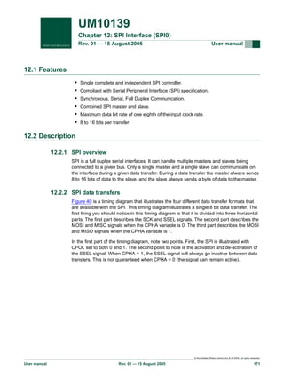UM10139
Chapter 12: SPI Interface (SPI0)
Rev. 01 — 15 August 2005

User manual

12.1 Features
•
•
•
•
•
•

Single complete and independent SPI controller.
Compliant with Serial Peripheral Interface (SPI) specification.
Synchronous, Serial, Full Duplex Communication.
Combined SPI master and slave.
Maximum data bit rate of one eighth of the input clock rate.
8 to 16 bits per transfer

12.2 Description
12.2.1 SPI overview
SPI is a full duplex serial interfaces. It can handle multiple masters and slaves being
connected to a given bus. Only a single master and a single slave can communicate on
the interface during a given data transfer. During a data transfer the master always sends
8 to 16 bits of data to the slave, and the slave always sends a byte of data to the master.

12.2.2 SPI data transfers
Figure 40 is a timing diagram that illustrates the four different data transfer formats that
are available with the SPI. This timing diagram illustrates a single 8 bit data transfer. The
first thing you should notice in this timing diagram is that it is divided into three horizontal
parts. The first part describes the SCK and SSEL signals. The second part describes the
MOSI and MISO signals when the CPHA variable is 0. The third part describes the MOSI
and MISO signals when the CPHA variable is 1.
In the first part of the timing diagram, note two points. First, the SPI is illustrated with
CPOL set to both 0 and 1. The second point to note is the activation and de-activation of
the SSEL signal. When CPHA = 1, the SSEL signal will always go inactive between data
transfers. This is not guaranteed when CPHA = 0 (the signal can remain active).

© Koninklijke Philips Electronics N.V. 2005. All rights reserved.

User manual

Rev. 01 — 15 August 2005

171

 