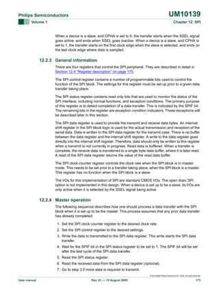 UM10139

Philips Semiconductors
Volume 1

Chapter 12: SPI

When a device is a slave, and CPHA is set to 0, the transfer starts when the SSEL signal
goes active, and ends when SSEL goes inactive. When a device is a slave, and CPHA is
set to 1, the transfer starts on the first clock edge when the slave is selected, and ends on
the last clock edge where data is sampled.

12.2.3 General information
There are four registers that control the SPI peripheral. They are described in detail in
Section 12.4 “Register description” on page 175.
The SPI control register contains a number of programmable bits used to control the
function of the SPI block. The settings for this register must be set up prior to a given data
transfer taking place.
The SPI status register contains read only bits that are used to monitor the status of the
SPI interface, including normal functions, and exception conditions. The primary purpose
of this register is to detect completion of a data transfer. This is indicated by the SPIF bit.
The remaining bits in the register are exception condition indicators. These exceptions will
be described later in this section.
The SPI data register is used to provide the transmit and receive data bytes. An internal
shift register in the SPI block logic is used for the actual transmission and reception of the
serial data. Data is written to the SPI data register for the transmit case. There is no buffer
between the data register and the internal shift register. A write to the data register goes
directly into the internal shift register. Therefore, data should only be written to this register
when a transmit is not currently in progress. Read data is buffered. When a transfer is
complete, the receive data is transferred to a single byte data buffer, where it is later read.
A read of the SPI data register returns the value of the read data buffer.
The SPI clock counter register controls the clock rate when the SPI block is in master
mode. This needs to be set prior to a transfer taking place, when the SPI block is a master.
This register has no function when the SPI block is a slave.
The I/Os for this implementation of SPI are standard CMOS I/Os. The open drain SPI
option is not implemented in this design. When a device is set up to be a slave, its I/Os are
only active when it is selected by the SSEL signal being active.

12.2.4 Master operation
The following sequence describes how one should process a data transfer with the SPI
block when it is set up to be the master. This process assumes that any prior data transfer
has already completed.
1. Set the SPI clock counter register to the desired clock rate.
2. Set the SPI control register to the desired settings.
3. Write the data to transmitted to the SPI data register. This write starts the SPI data
transfer.
4. Wait for the SPIF bit in the SPI status register to be set to 1. The SPIF bit will be set
after the last cycle of the SPI data transfer.
5. Read the SPI status register.
6. Read the received data from the SPI data register (optional).
7. Go to step 3 if more data is required to transmit.
© Koninklijke Philips Electronics N.V. 2005. All rights reserved.

User manual

Rev. 01 — 15 August 2005

173

 